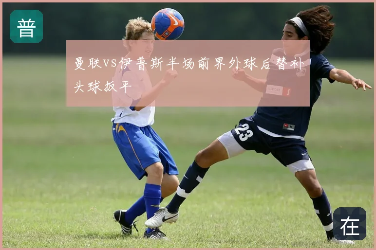 曼联vs伊普斯半场前界外球后替补头球扳平